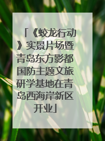 《蛟龙行动》实景片场暨青岛东方影都国防主题文旅研学基地在青岛西海岸新区开业