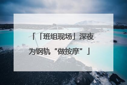 「班组现场」深夜为钢轨“做按摩”