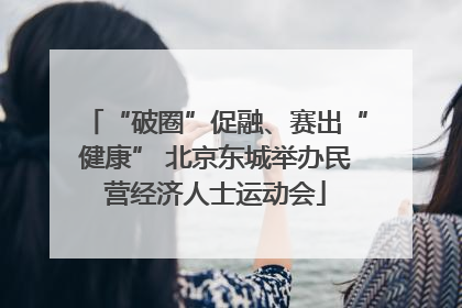 “破圈”促融、赛出“健康” 北京东城举办民营经济人士运动会