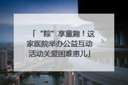 “粽”享童趣！这家医院举办公益互动活动关爱困难患儿