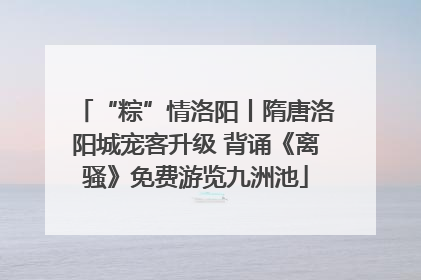 “粽”情洛阳丨隋唐洛阳城宠客升级 背诵《离骚》免费游览九洲池