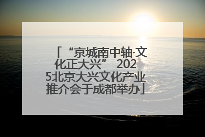 “京城南中轴·文化正大兴” 2025北京大兴文化产业推介会于成都举办