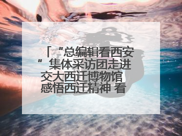 “总编辑看西安”集体采访团走进交大西迁博物馆 感悟西迁精神 看交大人续写爱国奋斗新篇章