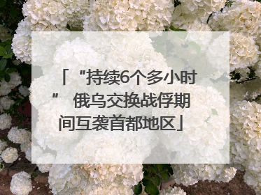 “持续6个多小时” 俄乌交换战俘期间互袭首都地区