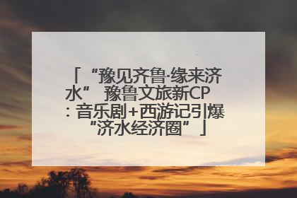 “豫见齐鲁·缘来济水” 豫鲁文旅新CP：音乐剧+西游记引爆“济水经济圈”