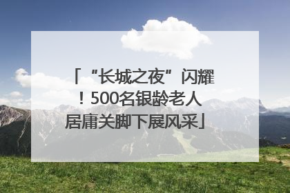 “长城之夜”闪耀！500名银龄老人居庸关脚下展风采