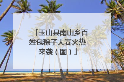 玉山县南山乡百姓包粽子大赛火热来袭(图)