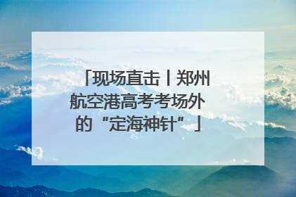 现场直击丨郑州航空港高考考场外的“定海神针”