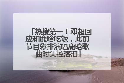 热搜第一！邓超回应和鹿晗吃饭，此前节目彩排演唱鹿晗歌曲时失控落泪