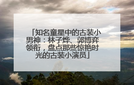 知名童星中的古装小男神：林子烨、郭博弈领衔，盘点那些惊艳时光的古装小演员