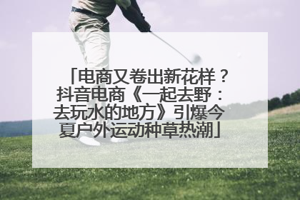 电商又卷出新花样？抖音电商《一起去野：去玩水的地方》引爆今夏户外运动种草热潮