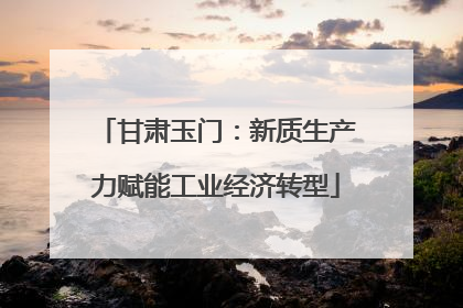 甘肃玉门：新质生产力赋能工业经济转型