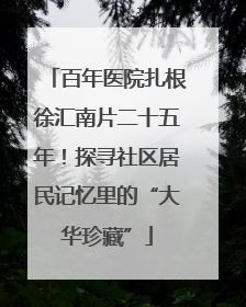 百年医院扎根徐汇南片二十五年！探寻社区居民记忆里的“大华珍藏”