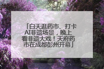 白天逛药市、打卡AI非遗场景，晚上看非遗大戏！天府药市在成都彭州开幕