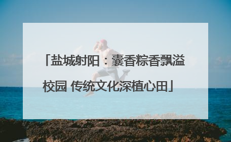 盐城射阳：囊香粽香飘溢校园 传统文化深植心田
