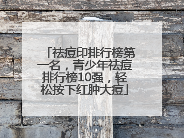 祛痘印排行榜第一名，青少年祛痘排行榜10强，轻松按下红肿大痘