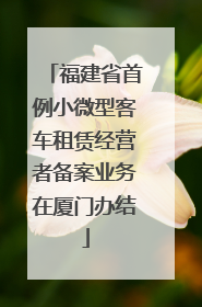 福建省首例小微型客车租赁经营者备案业务在厦门办结
