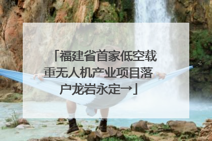 福建省首家低空载重无人机产业项目落户龙岩永定→