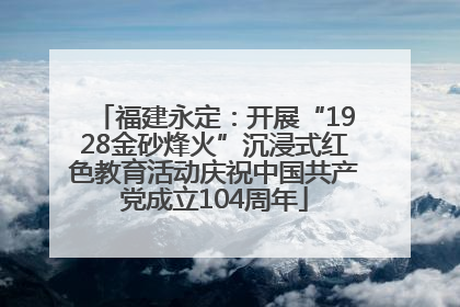 福建永定：开展“1928金砂烽火”沉浸式红色教育活动庆祝中国共产党成立104周年