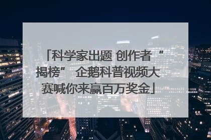 科学家出题 创作者“揭榜” 企鹅科普视频大赛喊你来赢百万奖金