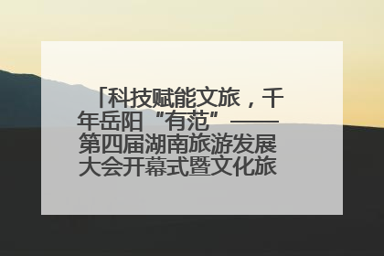 科技赋能文旅，千年岳阳“有范”——第四届湖南旅游发展大会开幕式暨文化旅游推介会侧记