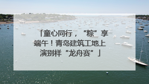 童心同行，“粽”享端午！青岛建筑工地上演别样“龙舟赛”