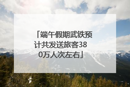 端午假期武铁预计共发送旅客380万人次左右