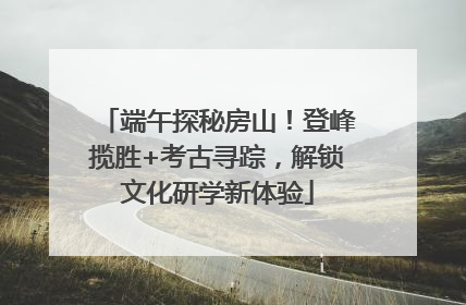 端午探秘房山！登峰揽胜+考古寻踪，解锁文化研学新体验