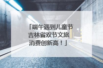 端午遇到儿童节 吉林省双节文旅消费创新高！