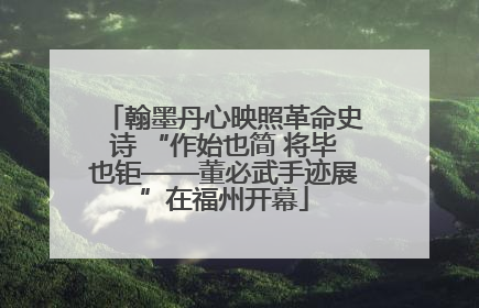 翰墨丹心映照革命史诗 “作始也简 将毕也钜——董必武手迹展”在福州开幕