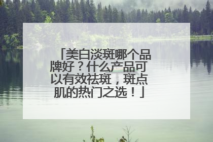 美白淡斑哪个品牌好？什么产品可以有效祛斑，斑点肌的热门之选！