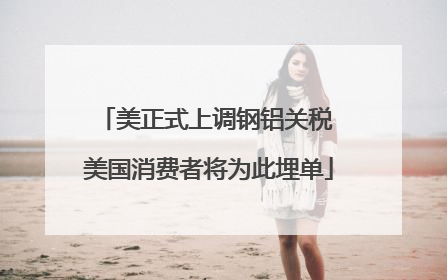 美正式上调钢铝关税 美国消费者将为此埋单
