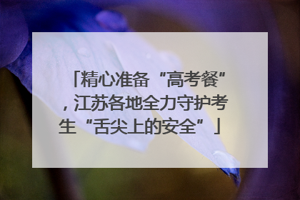 精心准备“高考餐”，江苏各地全力守护考生“舌尖上的安全”