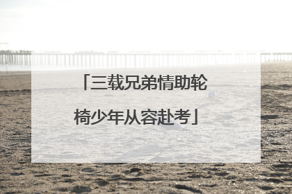 三载兄弟情助轮椅少年从容赴考