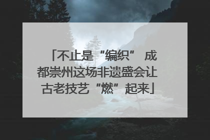 不止是“编织” 成都崇州这场非遗盛会让古老技艺“燃”起来