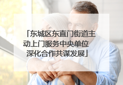 东城区东直门街道主动上门服务中央单位 深化合作共谋发展