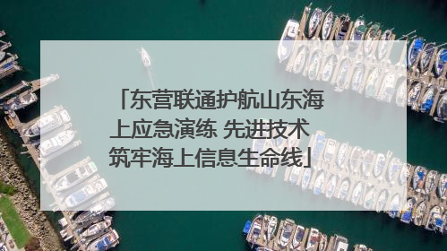 东营联通护航山东海上应急演练 先进技术筑牢海上信息生命线