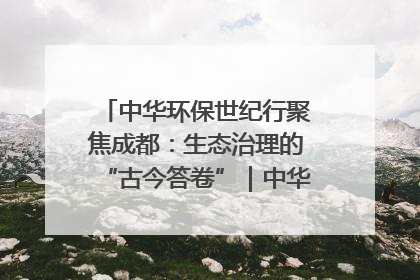 中华环保世纪行聚焦成都：生态治理的“古今答卷”｜中华环保世纪行