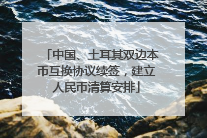 中国、土耳其双边本币互换协议续签，建立人民币清算安排