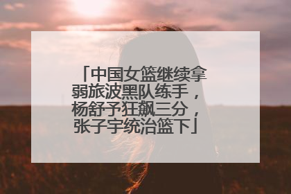 中国女篮继续拿弱旅波黑队练手，杨舒予狂飙三分，张子宇统治篮下