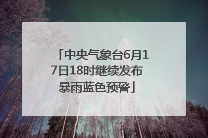 中央气象台6月17日18时继续发布暴雨蓝色预警