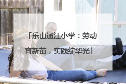 乐山通江小学：劳动育新苗，实践绽华光