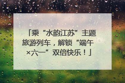 乘“水韵江苏”主题旅游列车，解锁“端午×六一”双倍快乐！