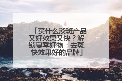 买什么淡斑产品又好效果又快？解锁夏季好物：去斑快效果好的品牌