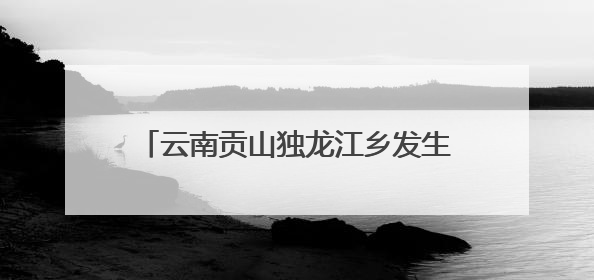 云南贡山独龙江乡发生多起地质灾害 已紧急转移安置700余人
