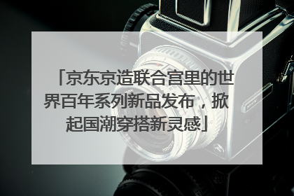 京东京造联合宫里的世界百年系列新品发布，掀起国潮穿搭新灵感