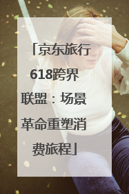京东旅行618跨界联盟：场景革命重塑消费旅程