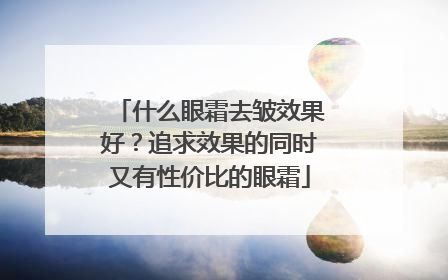 什么眼霜去皱效果好？追求效果的同时又有性价比的眼霜