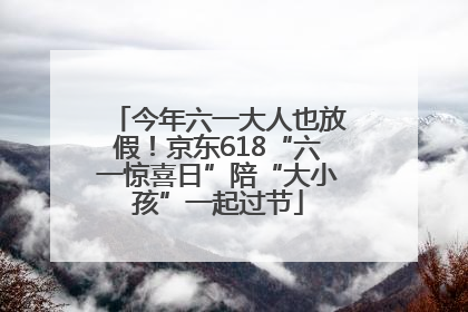 今年六一大人也放假！京东618“六一惊喜日”陪“大小孩”一起过节