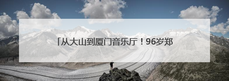 从大山到厦门音乐厅！96岁郑小瑛与贵州留守儿童的动人约定